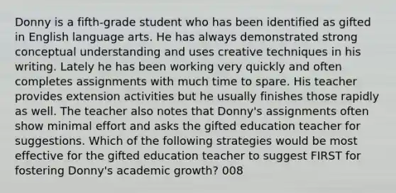 Donny is a fifth-grade student who has been identified as gifted in English language arts. He has always demonstrated strong conceptual understanding and uses creative techniques in his writing. Lately he has been working very quickly and often completes assignments with much time to spare. His teacher provides extension activities but he usually finishes those rapidly as well. The teacher also notes that Donny's assignments often show minimal effort and asks the gifted education teacher for suggestions. Which of the following strategies would be most effective for the gifted education teacher to suggest FIRST for fostering Donny's academic growth? 008