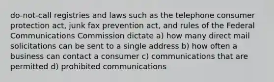 do-not-call registries and laws such as the telephone consumer protection act, junk fax prevention act, and rules of the Federal Communications Commission dictate a) how many direct mail solicitations can be sent to a single address b) how often a business can contact a consumer c) communications that are permitted d) prohibited communications