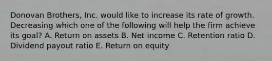 Donovan Brothers, Inc. would like to increase its rate of growth. Decreasing which one of the following will help the firm achieve its goal? A. Return on assets B. Net income C. Retention ratio D. Dividend payout ratio E. Return on equity