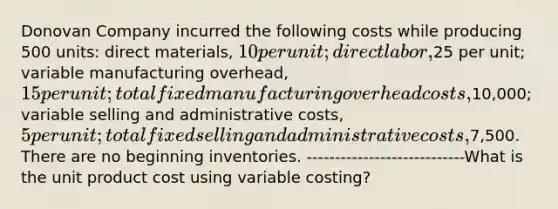 Donovan Company incurred the following costs while producing 500 units: direct materials, 10 per unit; direct labor,25 per unit; variable manufacturing overhead, 15 per unit; total fixed manufacturing overhead costs,10,000; variable selling and administrative costs, 5 per unit; total fixed selling and administrative costs,7,500. There are no beginning inventories. ----------------------------What is the unit product cost using variable costing?