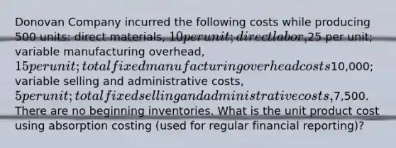 Donovan Company incurred the following costs while producing 500 units: direct materials, 10 per unit; direct labor,25 per unit; variable manufacturing overhead, 15 per unit; total fixed manufacturing overhead costs10,000; variable selling and administrative costs, 5 per unit; total fixed selling and administrative costs,7,500. There are no beginning inventories. What is the unit product cost using absorption costing (used for regular financial reporting)?