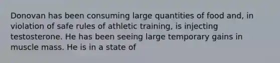 Donovan has been consuming large quantities of food and, in violation of safe rules of athletic training, is injecting testosterone. He has been seeing large temporary gains in muscle mass. He is in a state of