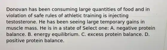 Donovan has been consuming large quantities of food and in violation of safe rules of athletic training is injecting testosterone. He has been seeing large temporary gains in muscle mass. He is in a state of Select one: A. negative protein balance. B. energy equilibrium. C. excess protein balance. D. positive protein balance.