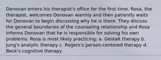 Donovan enters his therapist's office for the first time. Rosa, the therapist, welcomes Donovan warmly and then patiently waits for Donovan to begin discussing why he is there. They discuss the general boundaries of the counseling relationship and Rosa informs Donovan that he is responsible for solving his own problems. Rosa is most likely practicing: a. Gestalt therapy b. Jung's analytic therapy c. Rogers's person-centered therapy d. Beck's cognitive therapy