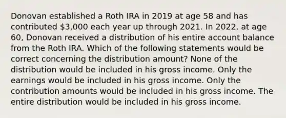 Donovan established a Roth IRA in 2019 at age 58 and has contributed 3,000 each year up through 2021. In 2022, at age 60, Donovan received a distribution of his entire account balance from the Roth IRA. Which of the following statements would be correct concerning the distribution amount? None of the distribution would be included in his gross income. Only the earnings would be included in his gross income. Only the contribution amounts would be included in his gross income. The entire distribution would be included in his gross income.