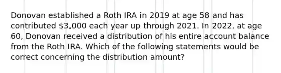 Donovan established a Roth IRA in 2019 at age 58 and has contributed 3,000 each year up through 2021. In 2022, at age 60, Donovan received a distribution of his entire account balance from the Roth IRA. Which of the following statements would be correct concerning the distribution amount?