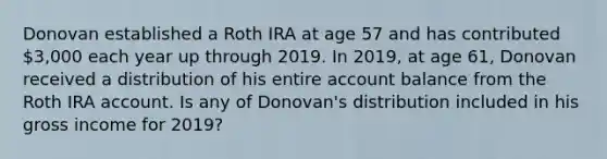 Donovan established a Roth IRA at age 57 and has contributed 3,000 each year up through 2019. In 2019, at age 61, Donovan received a distribution of his entire account balance from the Roth IRA account. Is any of Donovan's distribution included in his gross income for 2019?