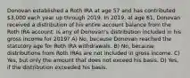 Donovan established a Roth IRA at age 57 and has contributed 3,000 each year up through 2019. In 2019, at age 61, Donovan received a distribution of his entire account balance from the Roth IRA account. Is any of Donovan's distribution included in his gross income for 2019? A) No, because Donovan reached the statutory age for Roth IRA withdrawals. B) No, because distributions from Roth IRAs are not included in gross income. C) Yes, but only the amount that does not exceed his basis. D) Yes, if the distribution exceeded his basis.