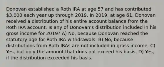 Donovan established a Roth IRA at age 57 and has contributed 3,000 each year up through 2019. In 2019, at age 61, Donovan received a distribution of his entire account balance from the Roth IRA account. Is any of Donovan's distribution included in his gross income for 2019? A) No, because Donovan reached the statutory age for Roth IRA withdrawals. B) No, because distributions from Roth IRAs are not included in gross income. C) Yes, but only the amount that does not exceed his basis. D) Yes, if the distribution exceeded his basis.