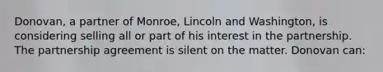 Donovan, a partner of Monroe, Lincoln and Washington, is considering selling all or part of his interest in the partnership. The partnership agreement is silent on the matter. Donovan can: