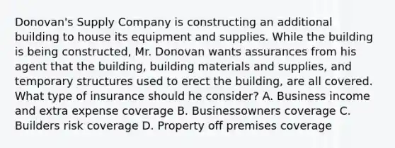 Donovan's Supply Company is constructing an additional building to house its equipment and supplies. While the building is being constructed, Mr. Donovan wants assurances from his agent that the building, building materials and supplies, and temporary structures used to erect the building, are all covered. What type of insurance should he consider? A. Business income and extra expense coverage B. Businessowners coverage C. Builders risk coverage D. Property off premises coverage