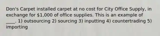 Don's Carpet installed carpet at no cost for City Office Supply, in exchange for 1,000 of office supplies. This is an example of ____. 1) outsourcing 2) sourcing 3) inputting 4) countertrading 5) importing