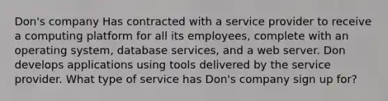 Don's company Has contracted with a service provider to receive a computing platform for all its employees, complete with an operating system, database services, and a web server. Don develops applications using tools delivered by the service provider. What type of service has Don's company sign up for?