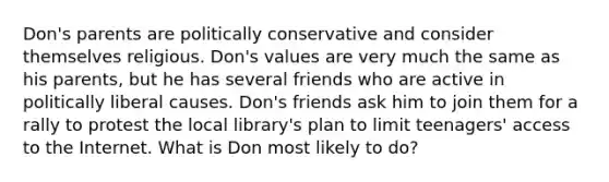 Don's parents are politically conservative and consider themselves religious. Don's values are very much the same as his parents, but he has several friends who are active in politically liberal causes. Don's friends ask him to join them for a rally to protest the local library's plan to limit teenagers' access to the Internet. What is Don most likely to do?