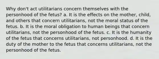 Why don't act utilitarians concern themselves with the personhood of the fetus? a. It is the effects on the mother, child, and others that concern utilitarians, not the moral status of the fetus. b. It is the moral obligation to human beings that concern utilitarians, not the personhood of the fetus. c. It is the humanity of the fetus that concerns utilitarians, not personhood. d. It is the duty of the mother to the fetus that concerns utilitarians, not the personhood of the fetus.