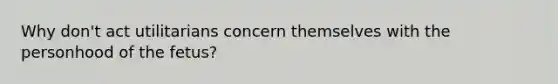 Why don't act utilitarians concern themselves with the personhood of the fetus?