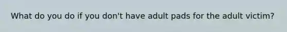 What do you do if you don't have adult pads for the adult victim?