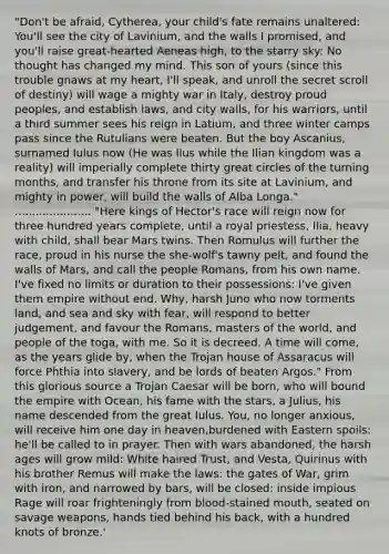 "Don't be afraid, Cytherea, your child's fate remains unaltered: You'll see the city of Lavinium, and the walls I promised, and you'll raise great-hearted Aeneas high, to the starry sky: No thought has changed my mind. This son of yours (since this trouble gnaws at my heart, I'll speak, and unroll the secret scroll of destiny) will wage a mighty war in Italy, destroy proud peoples, and establish laws, and city walls, for his warriors, until a third summer sees his reign in Latium, and three winter camps pass since the Rutulians were beaten. But the boy Ascanius, surnamed Iulus now (He was Ilus while the Ilian kingdom was a reality) will imperially complete thirty great circles of the turning months, and transfer his throne from its site at Lavinium, and mighty in power, will build the walls of Alba Longa." ...................... "Here kings of Hector's race will reign now for three hundred years complete, until a royal priestess, Ilia, heavy with child, shall bear Mars twins. Then Romulus will further the race, proud in his nurse the she-wolf's tawny pelt, and found the walls of Mars, and call the people Romans, from his own name. I've fixed no limits or duration to their possessions: I've given them empire without end. Why, harsh Juno who now torments land, and sea and sky with fear, will respond to better judgement, and favour the Romans, masters of the world, and people of the toga, with me. So it is decreed. A time will come, as the years glide by, when the Trojan house of Assaracus will force Phthia into slavery, and be lords of beaten Argos." From this glorious source a Trojan Caesar will be born, who will bound the empire with Ocean, his fame with the stars, a Julius, his name descended from the great Iulus. You, no longer anxious, will receive him one day in heaven,burdened with Eastern spoils: he'll be called to in prayer. Then with wars abandoned, the harsh ages will grow mild: White haired Trust, and Vesta, Quirinus with his brother Remus will make the laws: the gates of War, grim with iron, and narrowed by bars, will be closed: inside impious Rage will roar frighteningly from blood-stained mouth, seated on savage weapons, hands tied behind his back, with a hundred knots of bronze.'