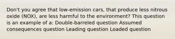 Don't you agree that low-emission cars, that produce less nitrous oxide (NOX), are less harmful to the environment? This question is an example of a: Double-barreled question Assumed consequences question Leading question Loaded question