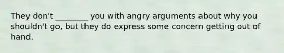 They don't ________ you with angry arguments about why you shouldn't go, but they do express some concern getting out of hand.