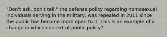 "Don't ask, don't tell," the defense policy regarding homosexual individuals serving in the military, was repealed in 2011 since the public has become more open to it. This is an example of a change in which context of public policy?