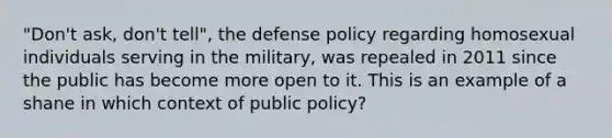 "Don't ask, don't tell", the defense policy regarding homosexual individuals serving in the military, was repealed in 2011 since the public has become more open to it. This is an example of a shane in which context of public policy?