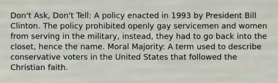 Don't Ask, Don't Tell: A policy enacted in 1993 by President Bill Clinton. The policy prohibited openly gay servicemen and women from serving in the military, instead, they had to go back into the closet, hence the name. Moral Majority: A term used to describe conservative voters in the United States that followed the Christian faith.