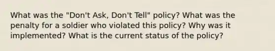 What was the "Don't Ask, Don't Tell" policy? What was the penalty for a soldier who violated this policy? Why was it implemented? What is the current status of the policy?