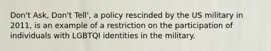 Don't Ask, Don't Tell', a policy rescinded by the US military in 2011, is an example of a restriction on the participation of individuals with LGBTQI identities in the military.