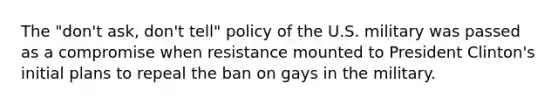 The "don't ask, don't tell" policy of the U.S. military was passed as a compromise when resistance mounted to President Clinton's initial plans to repeal the ban on gays in the military.