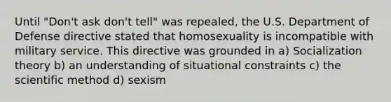 Until "Don't ask don't tell" was repealed, the U.S. Department of Defense directive stated that homosexuality is incompatible with military service. This directive was grounded in a) Socialization theory b) an understanding of situational constraints c) the scientific method d) sexism