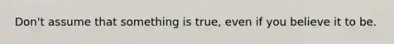 Don't assume that something is true, even if you believe it to be.