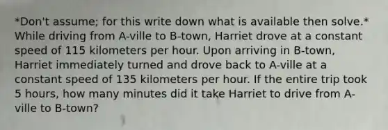 *Don't assume; for this write down what is available then solve.* While driving from A-ville to B-town, Harriet drove at a constant speed of 115 kilometers per hour. Upon arriving in B-town, Harriet immediately turned and drove back to A-ville at a constant speed of 135 kilometers per hour. If the entire trip took 5 hours, how many minutes did it take Harriet to drive from A-ville to B-town?