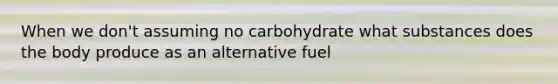 When we don't assuming no carbohydrate what substances does the body produce as an alternative fuel