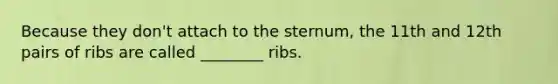 Because they don't attach to the sternum, the 11th and 12th pairs of ribs are called ________ ribs.