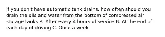 If you don't have automatic tank drains, how often should you drain the oils and water from the bottom of compressed air storage tanks A. After every 4 hours of service B. At the end of each day of driving C. Once a week