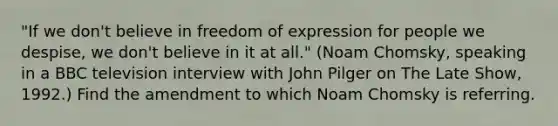 "If we don't believe in freedom of expression for people we despise, we don't believe in it at all." (Noam Chomsky, speaking in a BBC television interview with John Pilger on The Late Show, 1992.) Find the amendment to which Noam Chomsky is referring.