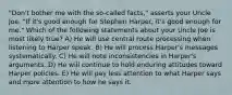 "Don't bother me with the so-called facts," asserts your Uncle Joe. "If it's good enough for Stephen Harper, it's good enough for me." Which of the following statements about your Uncle Joe is most likely true? A) He will use central route processing when listening to Harper speak. B) He will process Harper's messages systematically. C) He will note inconsistencies in Harper's arguments. D) He will continue to hold enduring attitudes toward Harper policies. E) He will pay less attention to what Harper says and more attention to how he says it.