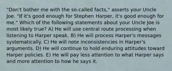 "Don't bother me with the so-called facts," asserts your Uncle Joe. "If it's good enough for Stephen Harper, it's good enough for me." Which of the following statements about your Uncle Joe is most likely true? A) He will use central route processing when listening to Harper speak. B) He will process Harper's messages systematically. C) He will note inconsistencies in Harper's arguments. D) He will continue to hold enduring attitudes toward Harper policies. E) He will pay less attention to what Harper says and more attention to how he says it.