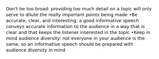 Don't be too broad: providing too much detail on a topic will only serve to dilute the really important points being made •Be accurate, clear, and interesting: a good informative speech conveys accurate information to the audience in a way that is clear and that keeps the listener interested in the topic •Keep in mind audience diversity: not everyone in your audience is the same, so an informative speech should be prepared with audience diversity in mind