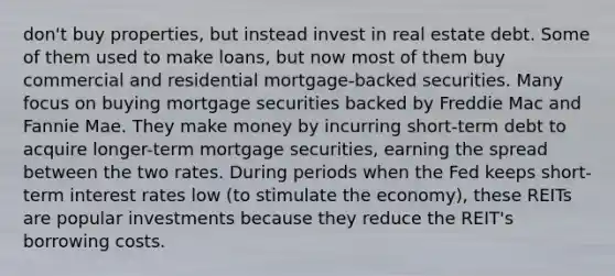 don't buy properties, but instead invest in real estate debt. Some of them used to make loans, but now most of them buy commercial and residential mortgage-backed securities. Many focus on buying mortgage securities backed by Freddie Mac and Fannie Mae. They make money by incurring short-term debt to acquire longer-term mortgage securities, earning the spread between the two rates. During periods when the Fed keeps short-term interest rates low (to stimulate the economy), these REITs are popular investments because they reduce the REIT's borrowing costs.