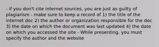 - if you don't cite internet sources, you are just as guilty of plagiarism - make sure to keep a record of 1) the title of the internet doc 2) the author or organization responsible for the doc 3) the date on which the document was last updated 4) the date on which you accessed the site - While presenting, you must specify the author and the website