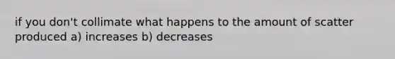 if you don't collimate what happens to the amount of scatter produced a) increases b) decreases