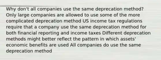 Why don't all companies use the same deprecation method? Only large companies are allowed to use some of the more complicated deprecation method US income tax regulations require that a company use the same deprecation method for both financial reporting and income taxes Different deprecation methods might better reflect the pattern in which assets' economic benefits are used All companies do use the same deprecation method