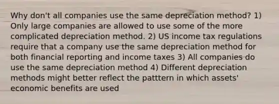 Why don't all companies use the same depreciation method? 1) Only large companies are allowed to use some of the more complicated depreciation method. 2) US income tax regulations require that a company use the same depreciation method for both financial reporting and income taxes 3) All companies do use the same depreciation method 4) Different depreciation methods might better reflect the patttern in which assets' economic benefits are used