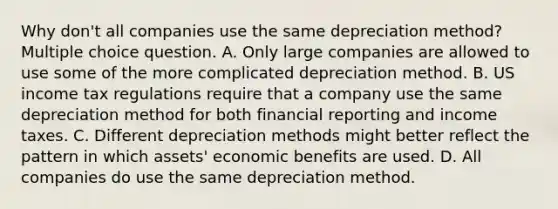 Why don't all companies use the same depreciation method? Multiple choice question. A. Only large companies are allowed to use some of the more complicated depreciation method. B. US income tax regulations require that a company use the same depreciation method for both financial reporting and income taxes. C. Different depreciation methods might better reflect the pattern in which assets' economic benefits are used. D. All companies do use the same depreciation method.