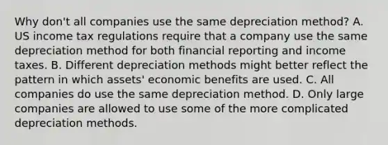 Why don't all companies use the same depreciation method? A. US income tax regulations require that a company use the same depreciation method for both financial reporting and income taxes. B. Different depreciation methods might better reflect the pattern in which assets' economic benefits are used. C. All companies do use the same depreciation method. D. Only large companies are allowed to use some of the more complicated depreciation methods.