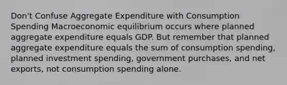 Don't Confuse Aggregate Expenditure with Consumption Spending Macroeconomic equilibrium occurs where planned aggregate expenditure equals GDP. But remember that planned aggregate expenditure equals the sum of consumption spending, planned investment spending, government purchases, and net exports, not consumption spending alone.