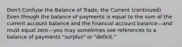 Don't Confuse the Balance of Trade, the Current (continued) Even though the balance of payments is equal to the sum of the current account balance and the financial account balance—and must equal zero—you may sometimes see references to a balance of payments "surplus" or "deficit."