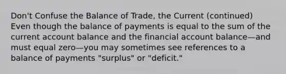 Don't Confuse the Balance of Trade, the Current (continued) Even though the balance of payments is equal to the sum of the current account balance and the financial account balance—and must equal zero—you may sometimes see references to a balance of payments "surplus" or "deficit."